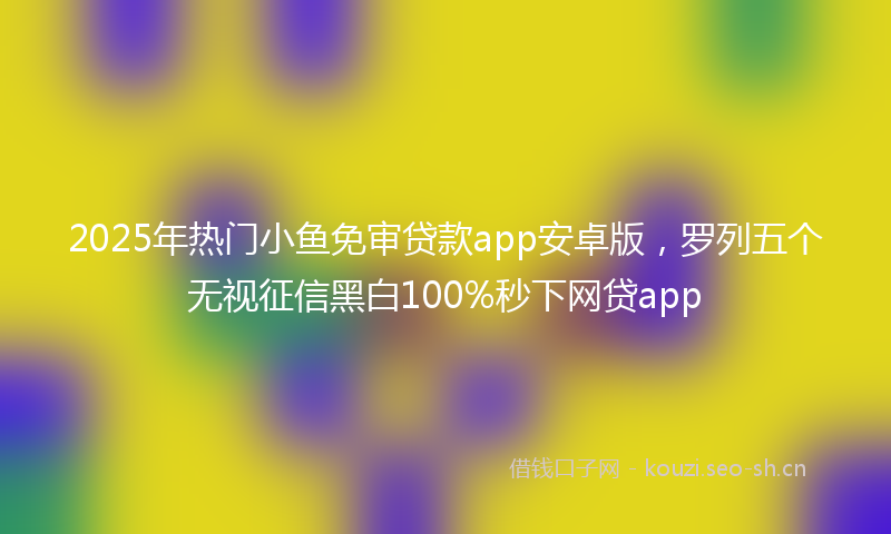 2025年热门小鱼免审贷款app安卓版，罗列五个无视征信黑白100%秒下网贷app
