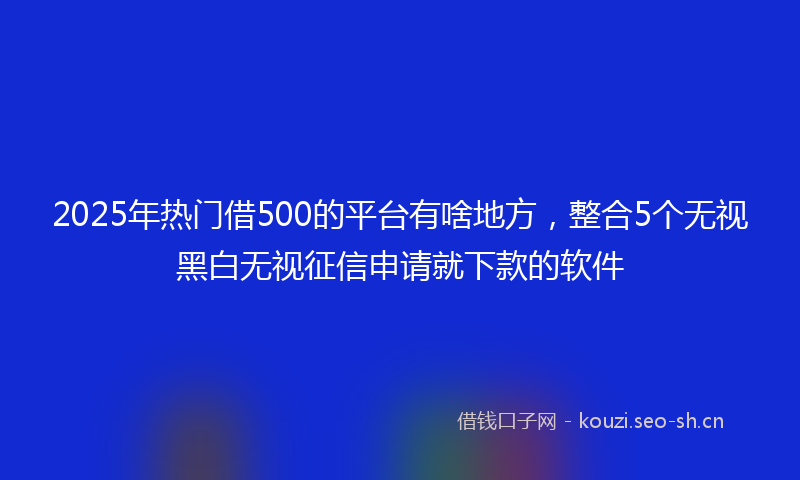 2025年热门借500的平台有啥地方，整合5个无视黑白无视征信申请就下款的软件