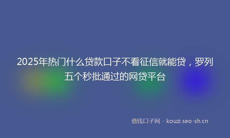 2025年热门什么贷款口子不看征信就能贷，罗列五个秒批通过的网贷平台