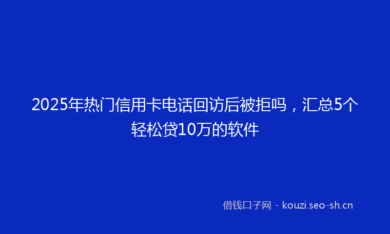 2025年热门信用卡电话回访后被拒吗，汇总5个轻松贷10万的软件