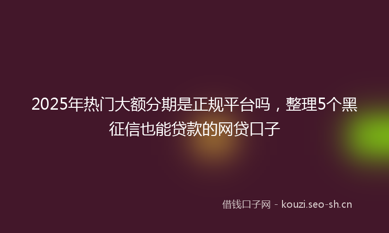 2025年热门大额分期是正规平台吗，整理5个黑征信也能贷款的网贷口子