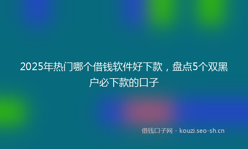 2025年热门哪个借钱软件好下款,盘点5个双黑户必下款的口子
