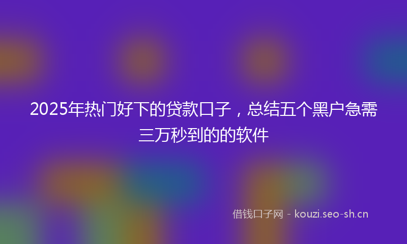 2025年热门好下的贷款口子，总结五个黑户急需三万秒到的的软件