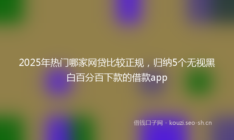 2025年热门哪家网贷比较正规，归纳5个无视黑白百分百下款的借款app