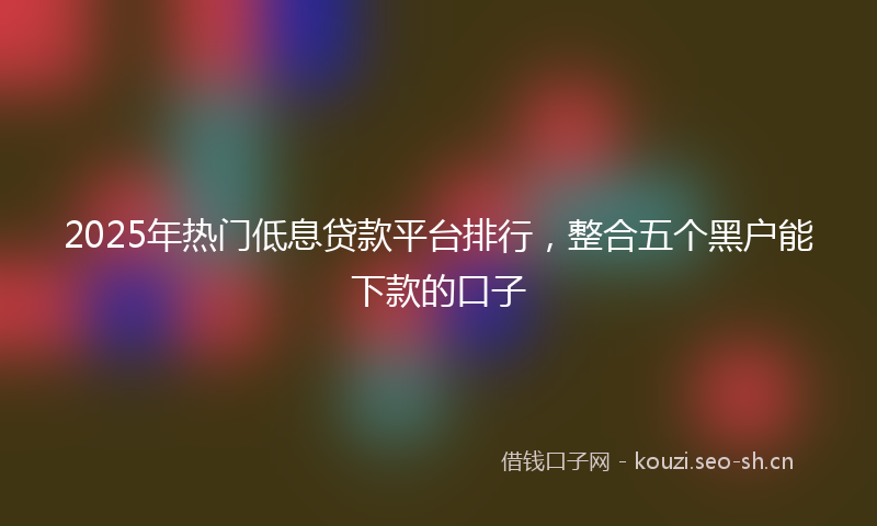 2025年热门低息贷款平台排行，整合五个黑户能下款的口子
