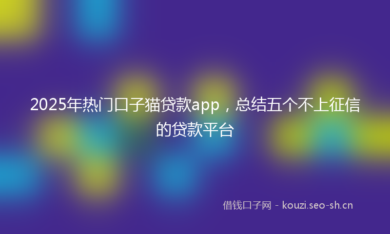 2025年热门口子猫贷款app，总结五个不上征信的贷款平台