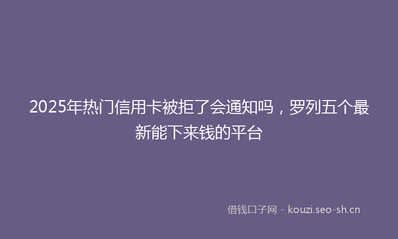 2025年热门信用卡被拒了会通知吗，罗列五个最新能下来钱的平台