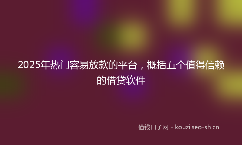 2025年热门容易放款的平台，概括五个值得信赖的借贷软件