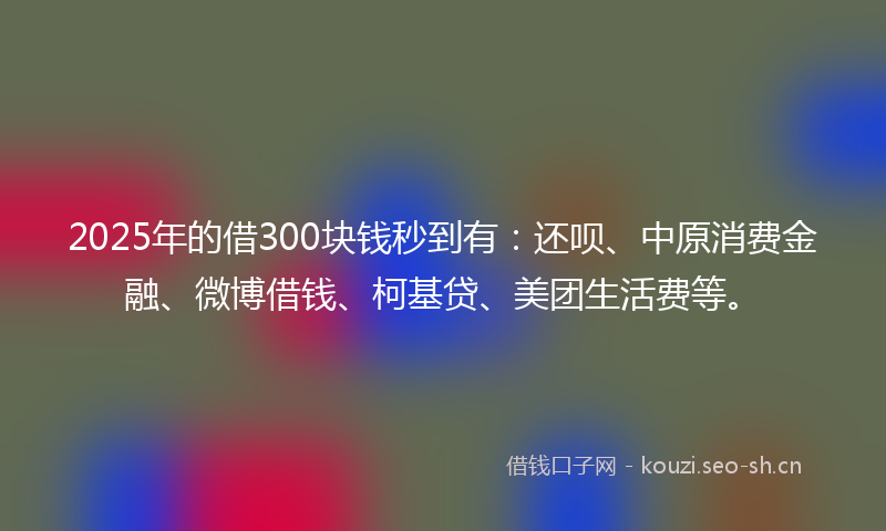 2025年的借300块钱秒到有：还呗、中原消费金融、微博借钱、柯基贷、美团生活费等。