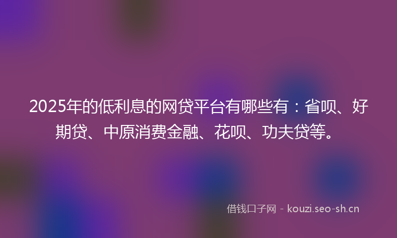 2025年的低利息的网贷平台有哪些有：省呗、好期贷、中原消费金融、花呗、功夫贷等。