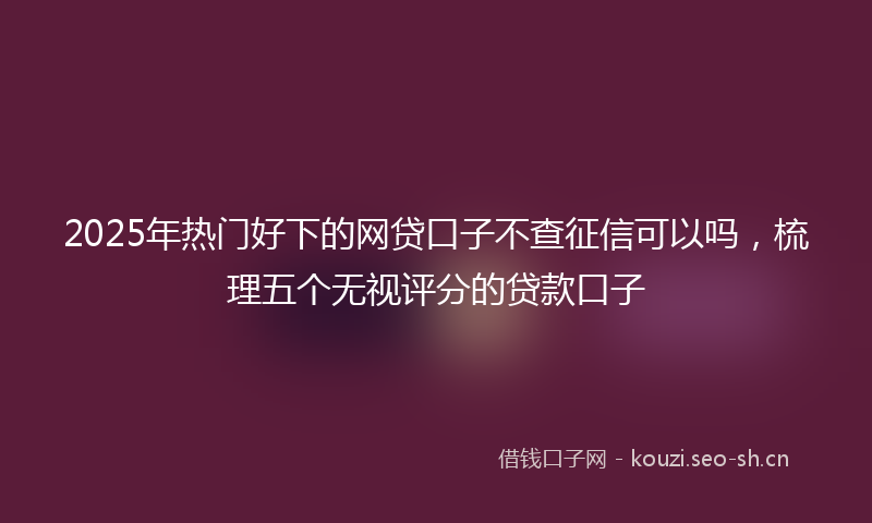 2025年热门好下的网贷口子不查征信可以吗，梳理五个无视评分的贷款口子