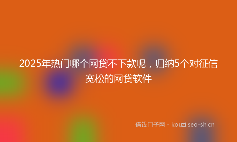 2025年热门哪个网贷不下款呢，归纳5个对征信宽松的网贷软件