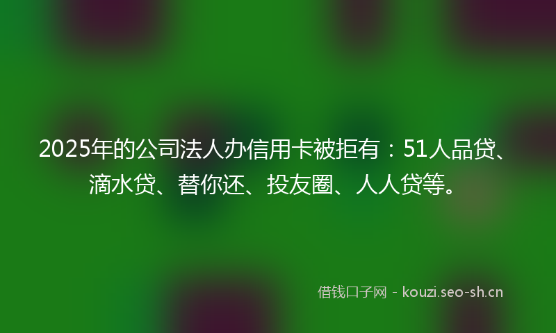 2025年的公司法人办信用卡被拒有：51人品贷、滴水贷、替你还、投友圈、人人贷等。