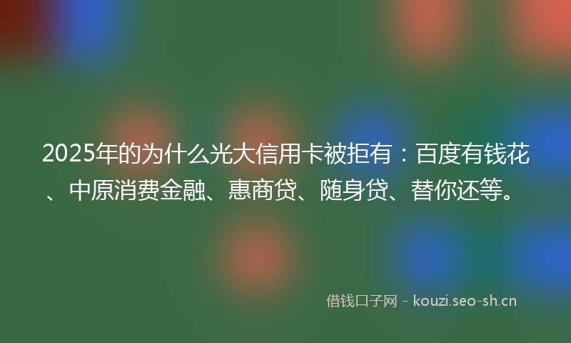 2025年的为什么光大信用卡被拒有：百度有钱花、中原消费金融、惠商贷、随身贷、替你还等。