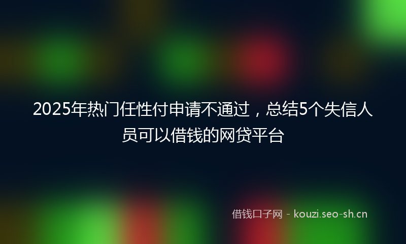 2025年热门任性付申请不通过，总结5个失信人员可以借钱的网贷平台