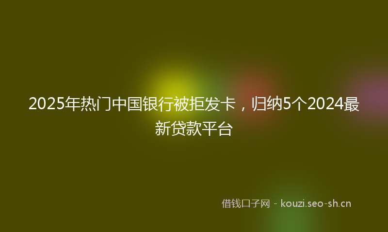2025年热门中国银行被拒发卡，归纳5个2024最新贷款平台