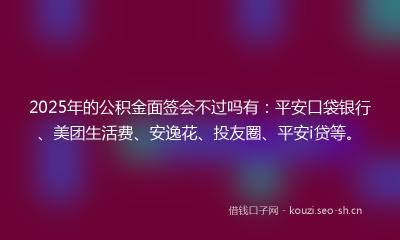 2025年的公积金面签会不过吗有：平安口袋银行、美团生活费、安逸花、投友圈、平安i贷等。