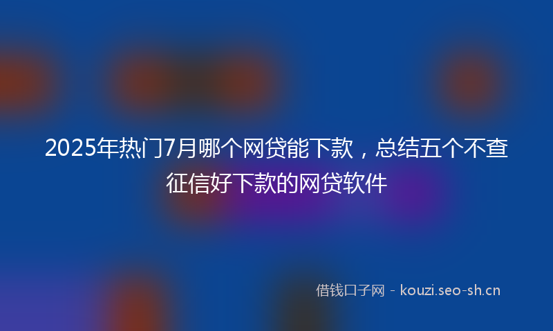 2025年热门7月哪个网贷能下款，总结五个不查征信好下款的网贷软件