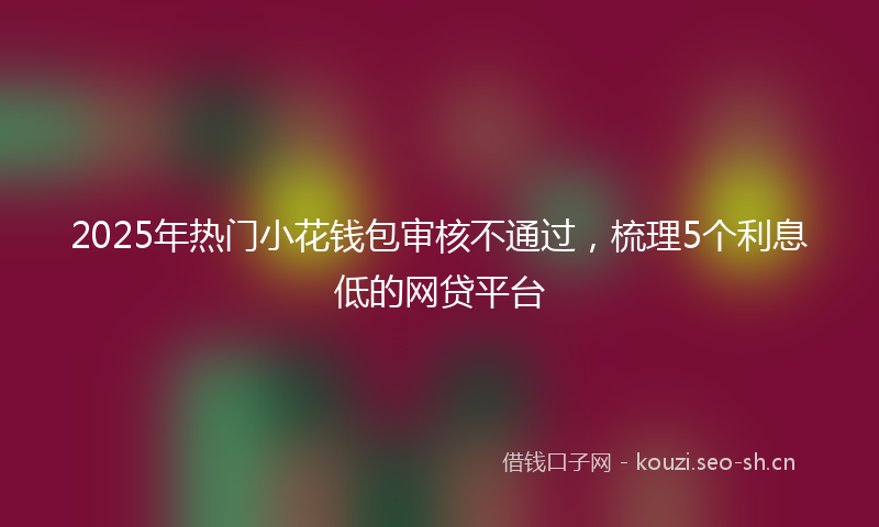 2025年热门小花钱包审核不通过，梳理5个利息低的网贷平台