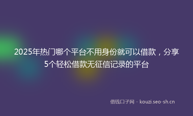 2025年热门哪个平台不用身份就可以借款,分享5个轻松借款无征信记录的平台