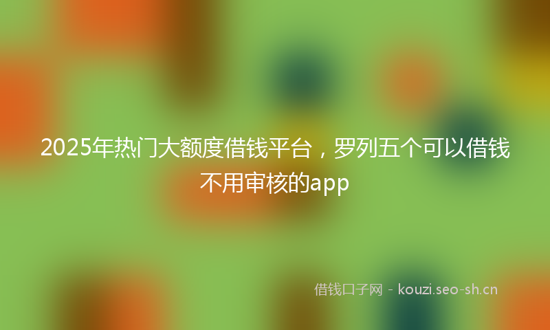 2025年热门大额度借钱平台，罗列五个可以借钱不用审核的app