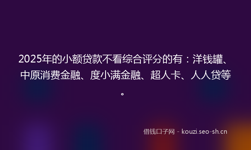2025年的小额贷款不看综合评分的有：洋钱罐、中原消费金融、度小满金融、超人卡、人人贷等。