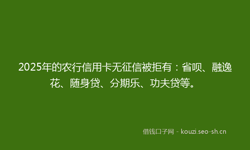 2025年的农行信用卡无征信被拒有：省呗、融逸花、随身贷、分期乐、功夫贷等。