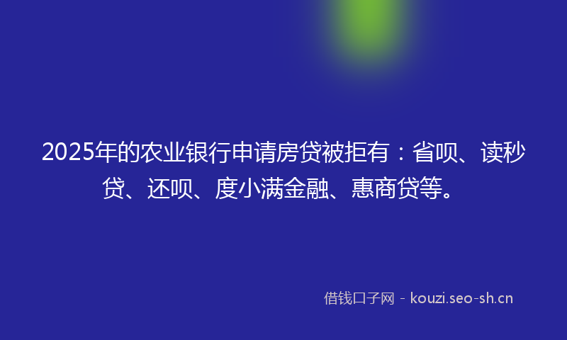 2025年的农业银行申请房贷被拒有：省呗、读秒贷、还呗、度小满金融、惠商贷等。