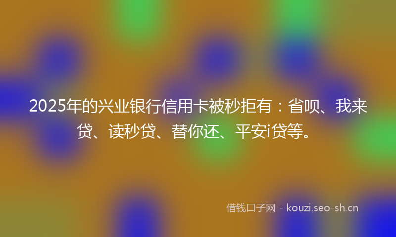 2025年的兴业银行信用卡被秒拒有：省呗、我来贷、读秒贷、替你还、平安i贷等。