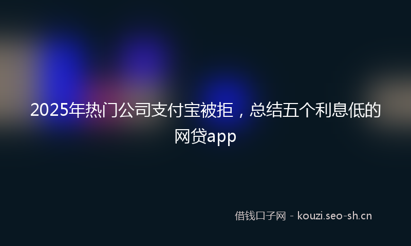 2025年热门公司支付宝被拒，总结五个利息低的网贷app
