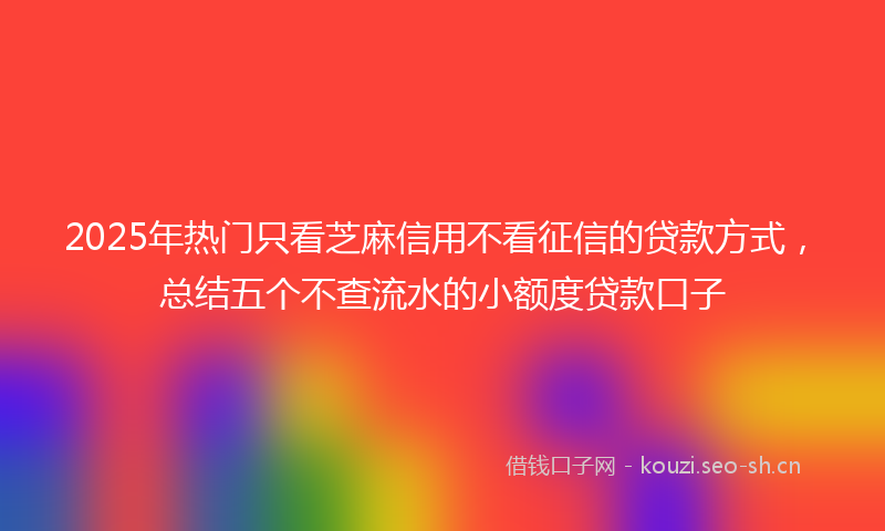 2025年热门只看芝麻信用不看征信的贷款方式，总结五个不查流水的小额度贷款口子