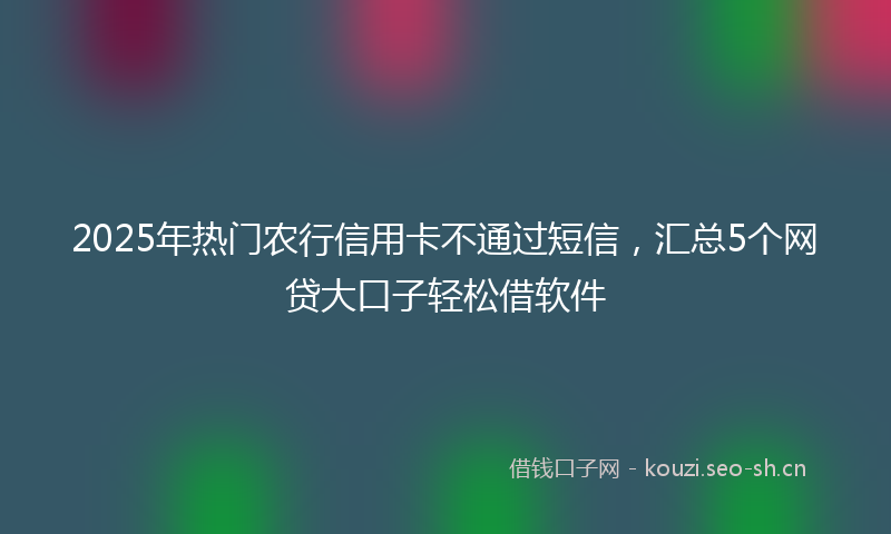 2025年热门农行信用卡不通过短信，汇总5个网贷大口子轻松借软件