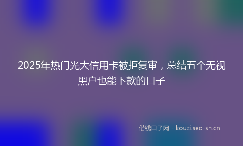 2025年热门光大信用卡被拒复审，总结五个无视黑户也能下款的口子