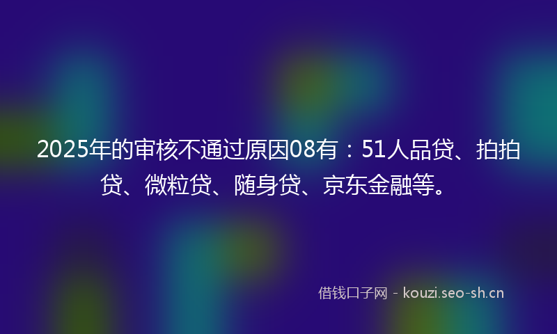 2025年的审核不通过原因08有：51人品贷、拍拍贷、微粒贷、随身贷、京东金融等。