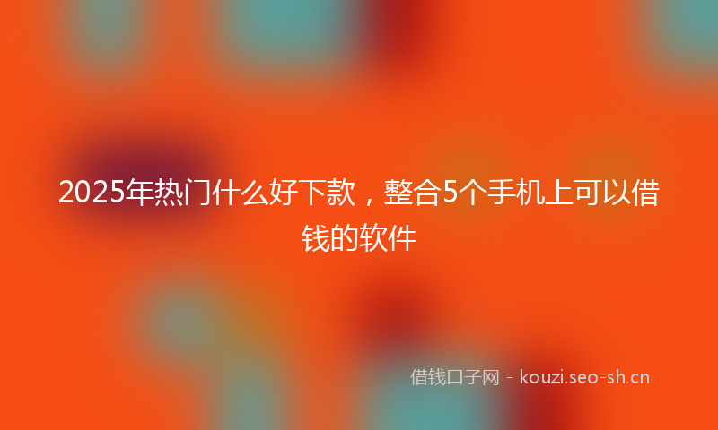 2025年热门什么好下款，整合5个手机上可以借钱的软件