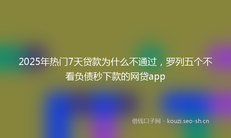 2025年热门7天贷款为什么不通过，罗列五个不看负债秒下款的网贷app