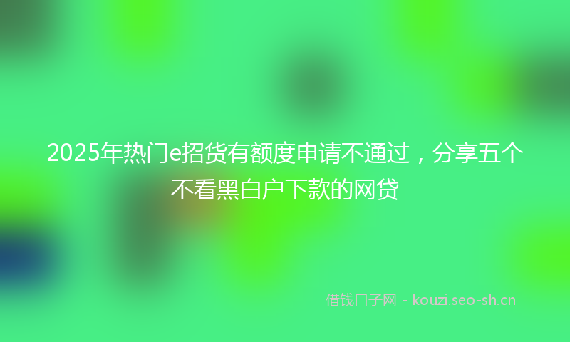 2025年热门e招货有额度申请不通过，分享五个不看黑白户下款的网贷