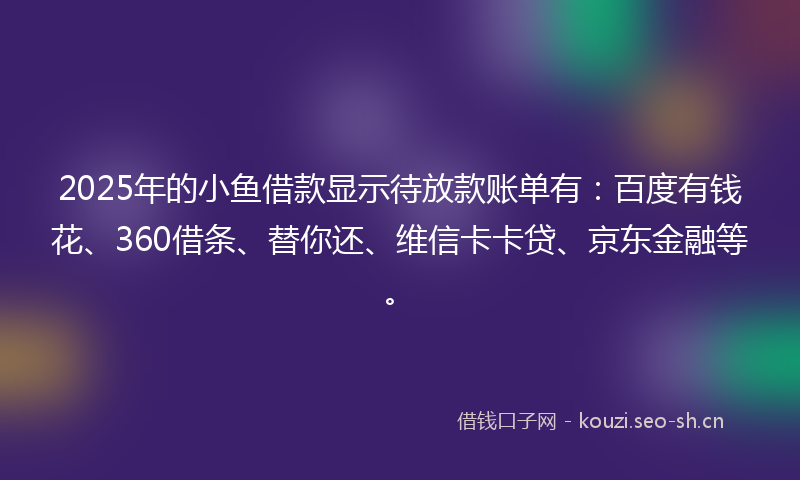 2025年的小鱼借款显示待放款账单有：百度有钱花、360借条、替你还、维信卡卡贷、京东金融等。