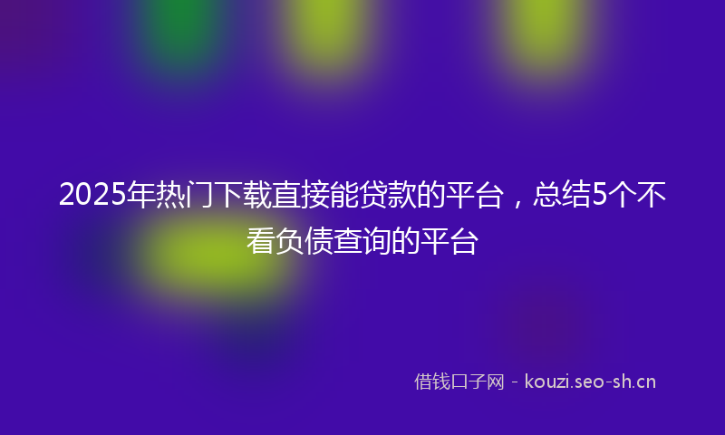 2025年热门下载直接能贷款的平台，总结5个不看负债查询的平台
