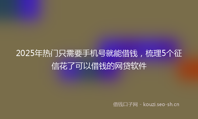2025年热门只需要手机号就能借钱，梳理5个征信花了可以借钱的网贷软件