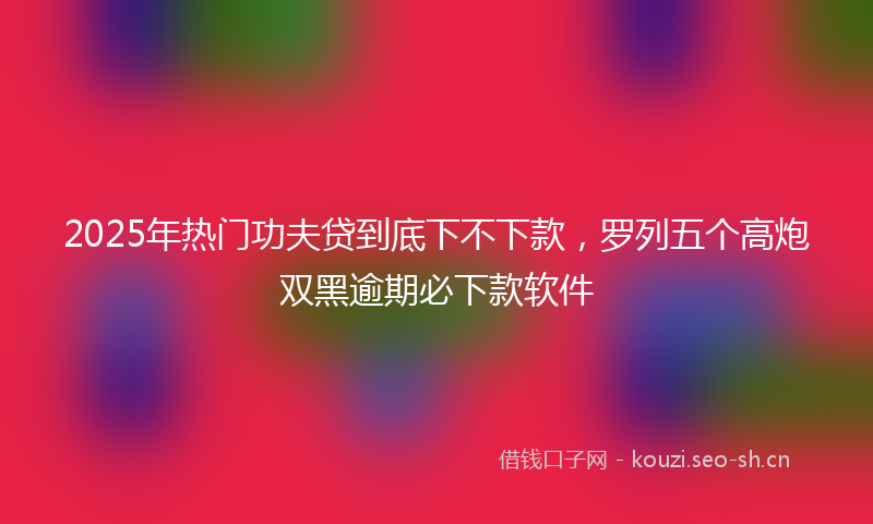 2025年热门功夫贷到底下不下款,罗列五个高炮双黑逾期必下款软件