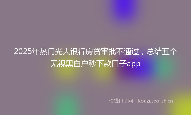2025年热门光大银行房贷审批不通过，总结五个无视黑白户秒下款口子app