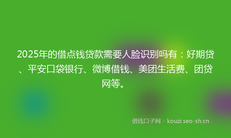 2025年的借点钱贷款需要人脸识别吗有：好期贷、平安口袋银行、微博借钱、美团生活费、团贷网等。