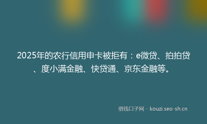 2025年的农行信用申卡被拒有：e微贷、拍拍贷、度小满金融、快贷通、京东金融等。