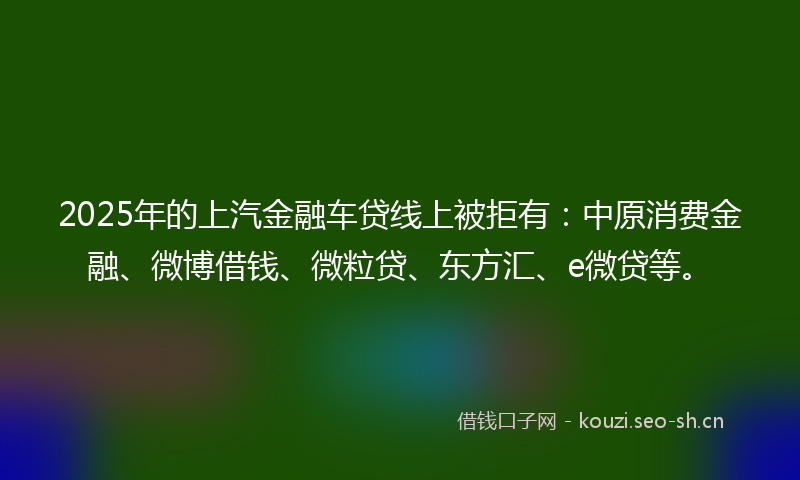 2025年的上汽金融车贷线上被拒有：中原消费金融、微博借钱、微粒贷、东方汇、e微贷等。