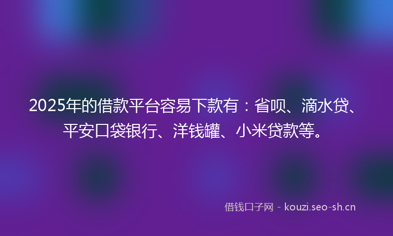 2025年的借款平台容易下款有：省呗、滴水贷、平安口袋银行、洋钱罐、小米贷款等。