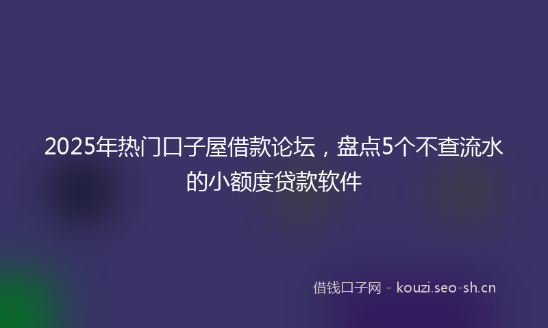 2025年热门口子屋借款论坛，盘点5个不查流水的小额度贷款软件