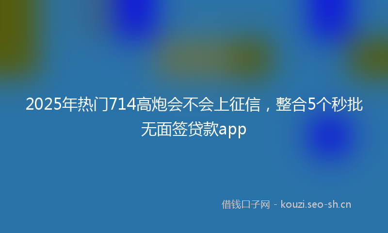 2025年热门714高炮会不会上征信，整合5个秒批无面签贷款app