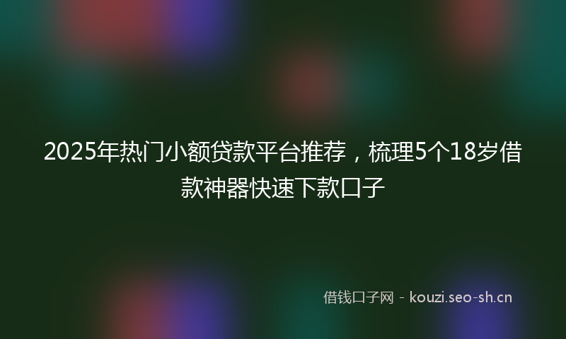 2025年热门小额贷款平台推荐，梳理5个18岁借款神器快速下款口子