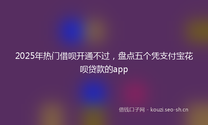 2025年热门借呗开通不过，盘点五个凭支付宝花呗贷款的app